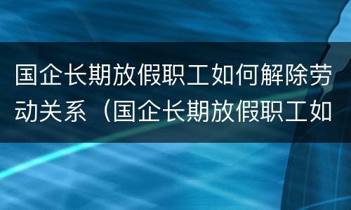 国企长期放假职工如何解除劳动关系（国企长期放假职工如何解除劳动关系赔偿）