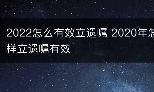 2022怎么有效立遗嘱 2020年怎样立遗嘱有效 2022怎么有效立遗嘱 2020年怎样立遗嘱有效