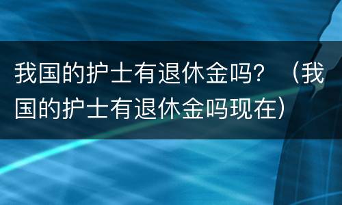 我国的护士有退休金吗？（我国的护士有退休金吗现在）