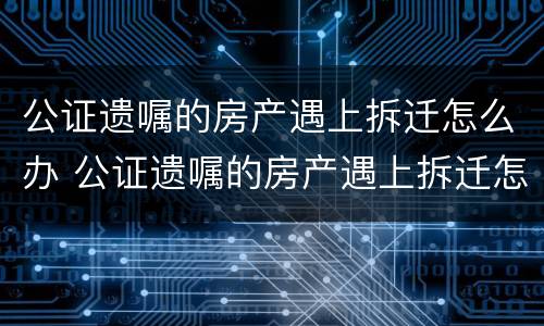 公证遗嘱的房产遇上拆迁怎么办 公证遗嘱的房产遇上拆迁怎么办手续