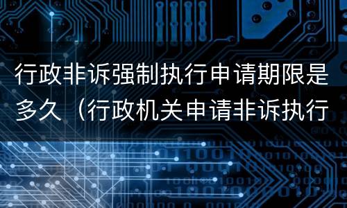 行政非诉强制执行申请期限是多久（行政机关申请非诉执行的期限）