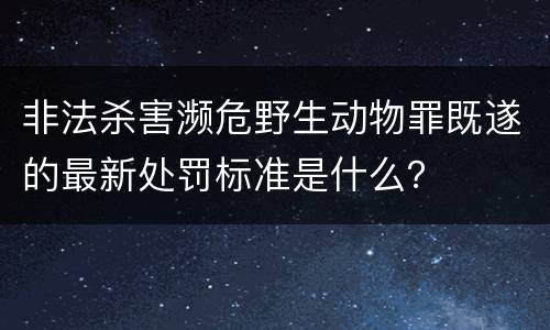 非法杀害濒危野生动物罪既遂的最新处罚标准是什么？