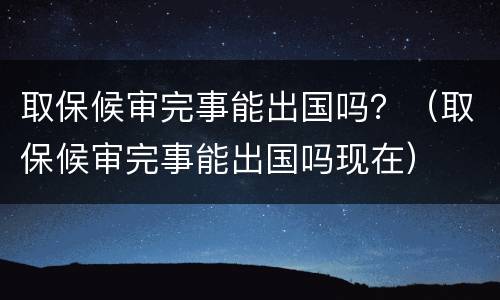 取保候审完事能出国吗？（取保候审完事能出国吗现在）