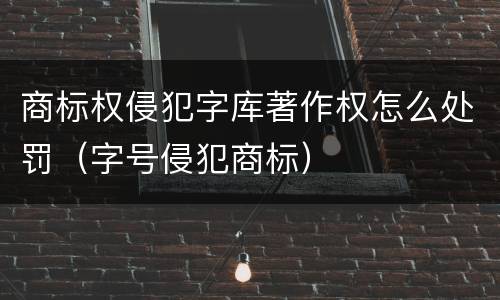 商标权侵犯字库著作权怎么处罚（字号侵犯商标）