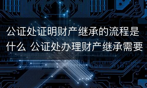 公证处证明财产继承的流程是什么 公证处办理财产继承需要什么手续