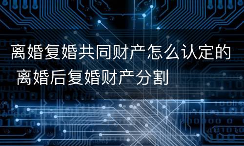 离婚复婚共同财产怎么认定的 离婚后复婚财产分割 离婚复婚共同财产怎么认定的 离婚后复婚财产分割