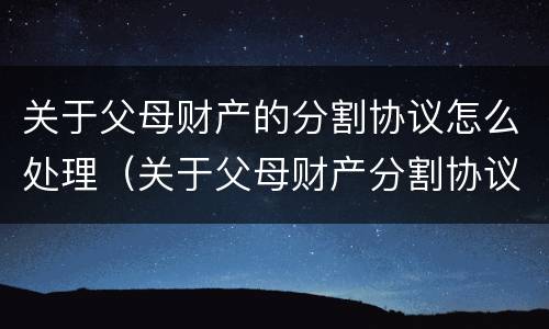关于父母财产的分割协议怎么处理（关于父母财产分割协议书）
