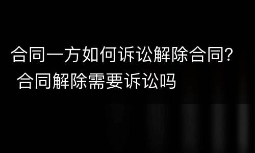 合同一方如何诉讼解除合同？ 合同解除需要诉讼吗