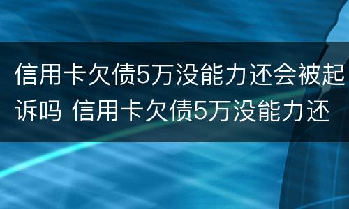 信用卡欠债5万没能力还会被起诉吗 信用卡欠债5万没能力还会被起诉吗知乎