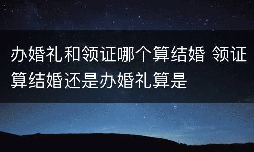 办婚礼和领证哪个算结婚 领证算结婚还是办婚礼算是