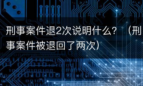 刑事案件退2次说明什么？（刑事案件被退回了两次）