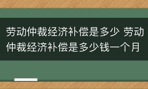 劳动仲裁经济补偿是多少 劳动仲裁经济补偿是多少钱一个月
