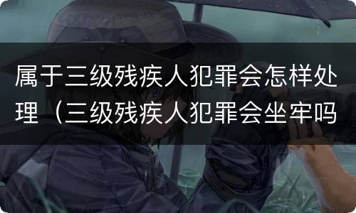 属于三级残疾人犯罪会怎样处理（三级残疾人犯罪会坐牢吗）
