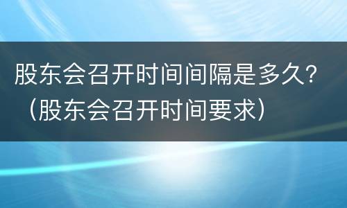 股东会召开时间间隔是多久？（股东会召开时间要求）