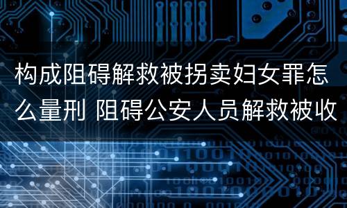 构成阻碍解救被拐卖妇女罪怎么量刑 阻碍公安人员解救被收买的妇女