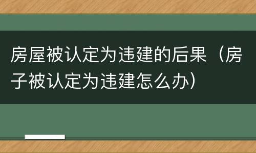 房屋被认定为违建的后果（房子被认定为违建怎么办）
