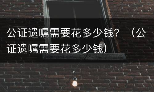 公证遗嘱需要花多少钱？（公证遗嘱需要花多少钱）
