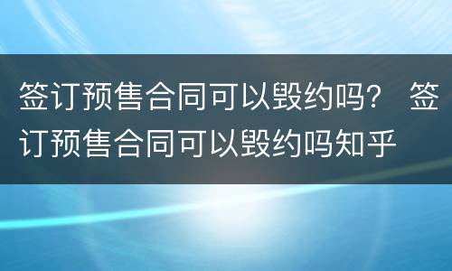 签订预售合同可以毁约吗？ 签订预售合同可以毁约吗知乎