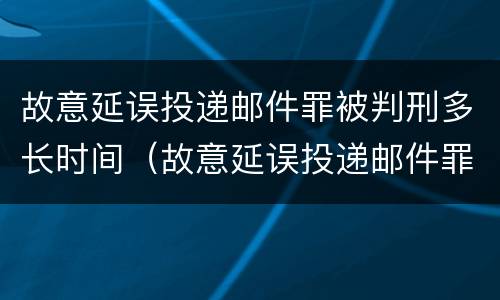故意延误投递邮件罪被判刑多长时间（故意延误投递邮件罪的立案标准）