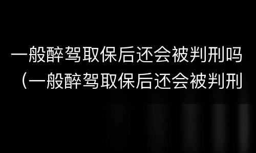 一般醉驾取保后还会被判刑吗（一般醉驾取保后还会被判刑吗多久）