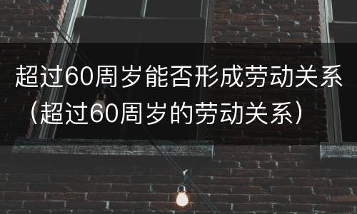 超过60周岁能否形成劳动关系（超过60周岁的劳动关系）