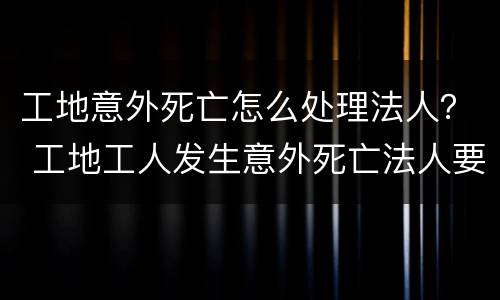 工地意外死亡怎么处理法人？ 工地工人发生意外死亡法人要坐牢吗