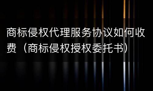 商标侵权代理服务协议如何收费（商标侵权授权委托书）
