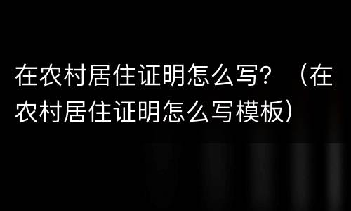 在农村居住证明怎么写？（在农村居住证明怎么写模板）