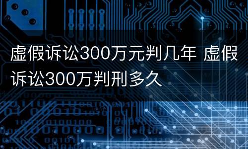 虚假诉讼300万元判几年 虚假诉讼300万判刑多久