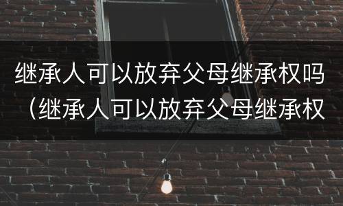 继承人可以放弃父母继承权吗（继承人可以放弃父母继承权吗法律规定）