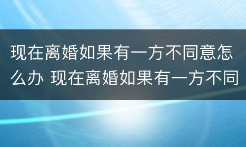 现在离婚如果有一方不同意怎么办 现在离婚如果有一方不同意怎么办呢