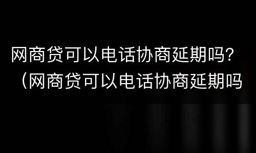 网商贷可以电话协商延期吗？（网商贷可以电话协商延期吗）