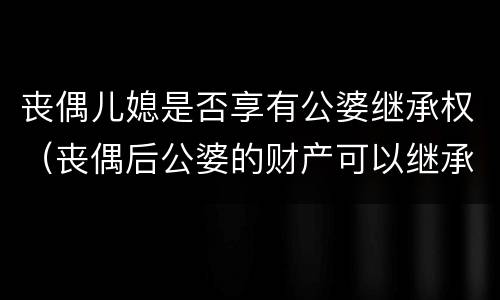 丧偶儿媳是否享有公婆继承权（丧偶后公婆的财产可以继承吗）