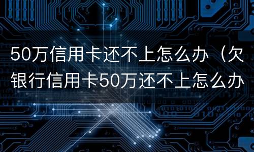 50万信用卡还不上怎么办（欠银行信用卡50万还不上怎么办）
