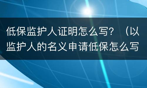 低保监护人证明怎么写？（以监护人的名义申请低保怎么写）