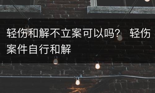 轻伤和解不立案可以吗？ 轻伤案件自行和解