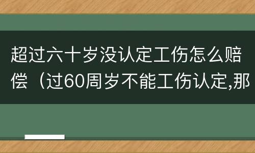 超过六十岁没认定工伤怎么赔偿（过60周岁不能工伤认定,那我们怎么办呢?）