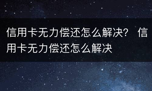 信用卡无力偿还怎么解决？ 信用卡无力偿还怎么解决