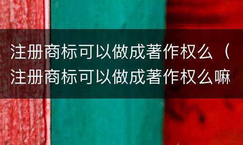 注册商标可以做成著作权么（注册商标可以做成著作权么嘛）