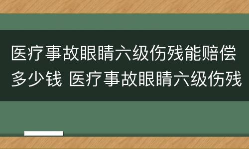 医疗事故眼睛六级伤残能赔偿多少钱 医疗事故眼睛六级伤残能赔偿多少钱啊