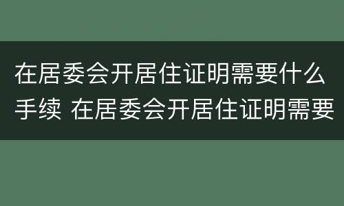 在居委会开居住证明需要什么手续 在居委会开居住证明需要什么手续呢