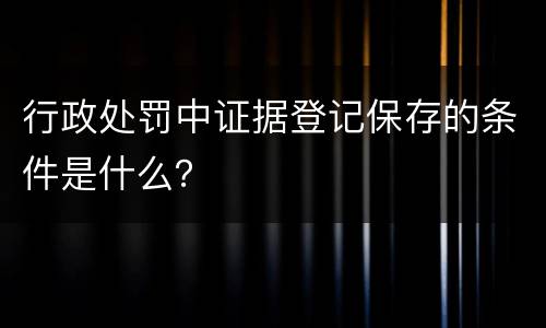 行政处罚中证据登记保存的条件是什么？