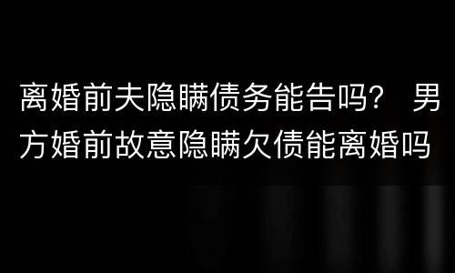 离婚前夫隐瞒债务能告吗？ 男方婚前故意隐瞒欠债能离婚吗