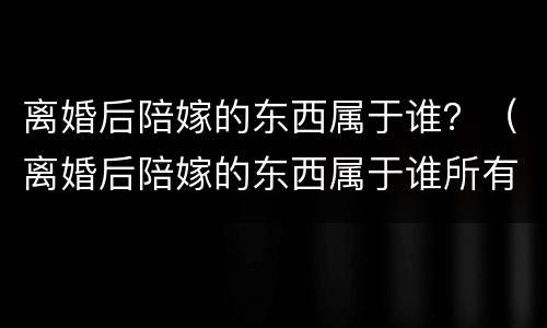 离婚后陪嫁的东西属于谁？（离婚后陪嫁的东西属于谁所有）