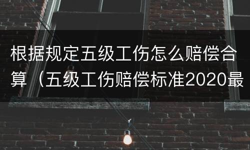 根据规定五级工伤怎么赔偿合算（五级工伤赔偿标准2020最新工伤赔偿标准）