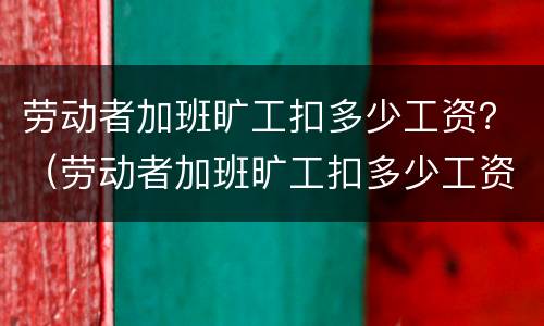 劳动者加班旷工扣多少工资？（劳动者加班旷工扣多少工资合理）