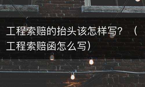 工程索赔的抬头该怎样写？（工程索赔函怎么写）