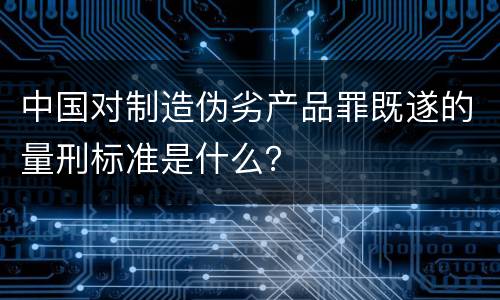 中国对制造伪劣产品罪既遂的量刑标准是什么? 中国对制造伪劣产品罪既遂的量刑标准是什么?