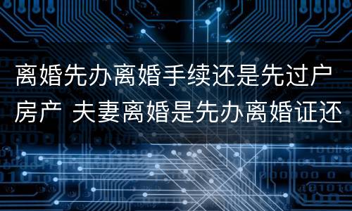 离婚先办离婚手续还是先过户房产 夫妻离婚是先办离婚证还是先过户房产证