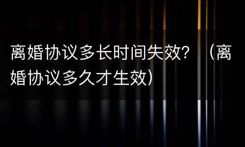 离婚协议多长时间失效？（离婚协议多久才生效）